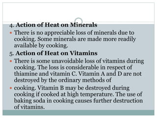 4. Action of Heat on Minerals
 There is no appreciable loss of minerals due to
cooking. Some minerals are made more readily
available by cooking.
5. Action of Heat on Vitamins
 There is some unavoidable loss of vitamins during
cooking. The loss is considerable in respect of
thiamine and vitamin C. Vitamin A and D are not
destroyed by the ordinary methods of
 cooking. Vitamin B may be destroyed during
cooking if cooked at high temperature. The use of
baking soda in cooking causes further destruction
of vitamins.
 