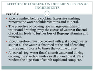 EFFECTS OF COOKING ON DIFFERENT TYPES OF
INGREDIENTS
Cereals:
 Rice is washed before cooking. Excessive washing
removes the water-soluble vitamins and mineral.
 The proactive of cooking rice in large quantities of
water and draining away the excess of water at the end
of cooking leads to further loss of B-group vitamins and
minerals.
 Rice, therefore, must be cooked with just enough water
so that all the water is absorbed at the end of cooking-
this is usually 2 or 2 ½ times the volume of rice.
 All cereals (eg. water flour) absorb water and during
cooking the starch granules swell up and burst. This
renders the digestion of starch rapid and complete.
 