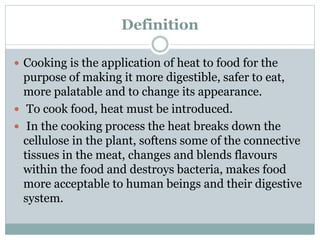 Definition
 Cooking is the application of heat to food for the
purpose of making it more digestible, safer to eat,
more palatable and to change its appearance.
 To cook food, heat must be introduced.
 In the cooking process the heat breaks down the
cellulose in the plant, softens some of the connective
tissues in the meat, changes and blends flavours
within the food and destroys bacteria, makes food
more acceptable to human beings and their digestive
system.
 