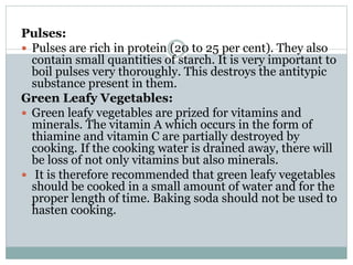 Pulses:
 Pulses are rich in protein (20 to 25 per cent). They also
contain small quantities of starch. It is very important to
boil pulses very thoroughly. This destroys the antitypic
substance present in them.
Green Leafy Vegetables:
 Green leafy vegetables are prized for vitamins and
minerals. The vitamin A which occurs in the form of
thiamine and vitamin C are partially destroyed by
cooking. If the cooking water is drained away, there will
be loss of not only vitamins but also minerals.
 It is therefore recommended that green leafy vegetables
should be cooked in a small amount of water and for the
proper length of time. Baking soda should not be used to
hasten cooking.
 