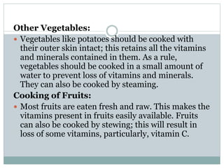 Other Vegetables:
 Vegetables like potatoes should be cooked with
their outer skin intact; this retains all the vitamins
and minerals contained in them. As a rule,
vegetables should be cooked in a small amount of
water to prevent loss of vitamins and minerals.
They can also be cooked by steaming.
Cooking of Fruits:
 Most fruits are eaten fresh and raw. This makes the
vitamins present in fruits easily available. Fruits
can also be cooked by stewing; this will result in
loss of some vitamins, particularly, vitamin C.
 