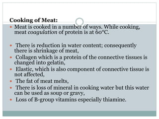 Cooking of Meat:
 Meat is cooked in a number of ways. While cooking,
meat coagulation of protein is at 60°C.
 There is reduction in water content; consequently
there is shrinkage of meat,
 Collagen which is a protein of the connective tissues is
changed into gelatin,
 Elastic, which is also component of connective tissue is
not affected,
 The fat of meat melts,
 There is loss of mineral in cooking water but this water
can be used as soup or gravy,
 Loss of B-group vitamins especially thiamine.
 