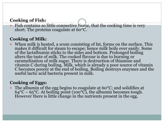 Cooking of Fish:
 Fish contains so little connective tissue, that the cooking time is very
short. The proteins coagulate at 60°C.
Cooking of Milk:
 When milk is heated, a scum consisting of fat, forms on the surface. This
makes it difficult for steam to escape; hence milk boils over easily. Some
of the lactalbumin sticks to the sides and bottom. Prolonged boiling
alters the taste of milk. The cooked flavour is due to burning or
caramelization of milk sugar. There is destruction of thiamine and
vitamin C during boiling. Milk, which is already a poor source of vitamin
C becomes poorer at the end of boiling. Boiling destroys enzymes and the
useful lactic acid bacteria present in milk.
Cooking of Eggs:
 The albumin of the egg begins to coagulate at 60°C; and solidifies at
64°C – 65°C. At boiling point (100°C), the albumin becomes tough.
However there is little change in the nutrients present in the egg.
 