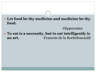  Let food be thy medicine and medicine be thy
food.
-Hippocrates
 To eat is a necessity, but to eat intelligently is
an art. -Francois de la Rochefoucauld
 