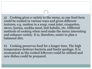 5) Cooking gives a variety to the menu, as one food item
could be cooked in various ways and given different
textures, e.g. mutton in a soup, roast joint, croquettes,
stews, keema, sookha meat, boti kababs, etc. Different
methods of cooking when used make the menu interesting
and enhance variety. It is, therefore, easier to plan a
balanced diet.
6) Cooking preserves food for a longer time. The high
temperature destroys bacteria and limits spoilage. It is
economical as the cooked leftovers could be utilized and
new dishes could be prepared.
 