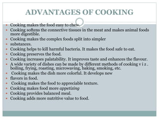 ADVANTAGES OF COOKING
 Cooking makes the food easy to chew.
 Cooking softens the connective tissues in the meat and makes animal foods
more digestible.
 Cooking makes the complex foods split into simpler
 substances.
 Cooking helps to kill harmful bacteria. It makes the food safe to eat.
 Cooking preserves the food.
 Cooking increases palatability. It improves taste and enhances the flavour.
 A wide variety of dishes can be made by different methods of cooking v i z .
boiling, frying, roasting, microwaving, baking, smoking, etc.
 Cooking makes the dish more colorful. It develops new
 flavors in food.
 Cooking makes the food to appreciable texture.
 Cooking makes food more appetizing
 Cooking provides balanced meal.
 Cooking adds more nutritive value to food.
 