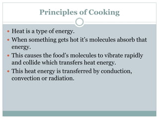 Principles of Cooking
 Heat is a type of energy.
 When something gets hot it’s molecules absorb that
energy.
 This causes the food’s molecules to vibrate rapidly
and collide which transfers heat energy.
 This heat energy is transferred by conduction,
convection or radiation.
 