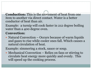 Conduction: This is the movement of heat from one
item to another via direct contact. Water is a better
conductor of heat than air.
Example: a turnip will cook faster in 212 degree boiling
water than a 400 degree oven.
Convection:
 Natural Convection – Occurs because of warm liquids
and gases to rise while cooler ones fall. Which causes a
natural circulation of heat.
Example: simmering a stock, sauce or soup.
 Mechanical Convection – Relies on fans or stirring to
circulate heat energy more quickly and evenly. This
will speed up the cooking process.
 