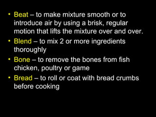 • Beat – to make mixture smooth or to
  introduce air by using a brisk, regular
  motion that lifts the mixture over and over.
• Blend – to mix 2 or more ingredients
  thoroughly
• Bone – to remove the bones from fish
  chicken, poultry or game
• Bread – to roll or coat with bread crumbs
  before cooking
 