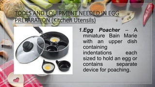 TOOLS AND EQUIPMENT NEEDED IN EGG
PREPARATION (Kitchen Utensils)
1.Egg Poacher – A
miniature Bain Marie
with an upper dish
containing
indentations each
sized to hold an egg or
contains separate
device for poaching.
 