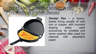 TOOLS AND EQUIPMENT NEEDED IN EGG
PREPARATION (Kitchen Utensils)
Omelet Pan – a heavy-
based frying usually of cast
iron or copper, with rounded
sloping sides used
exclusively for omelets and
never washed after used but
cleaned with absorbent
paper.
 