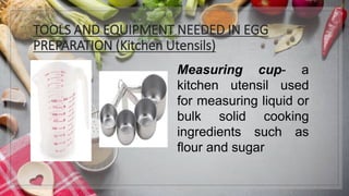 TOOLS AND EQUIPMENT NEEDED IN EGG
PREPARATION (Kitchen Utensils)
Measuring cup- a
kitchen utensil used
for measuring liquid or
bulk solid cooking
ingredients such as
flour and sugar
 