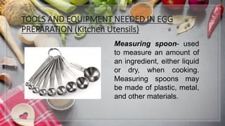 TOOLS AND EQUIPMENT NEEDED IN EGG
PREPARATION (Kitchen Utensils)
Measuring spoon- used
to measure an amount of
an ingredient, either liquid
or dry, when cooking.
Measuring spoons may
be made of plastic, metal,
and other materials.
 