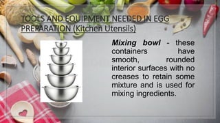 TOOLS AND EQUIPMENT NEEDED IN EGG
PREPARATION (Kitchen Utensils)
Mixing bowl - these
containers have
smooth, rounded
interior surfaces with no
creases to retain some
mixture and is used for
mixing ingredients.
 
