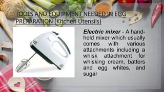 TOOLS AND EQUIPMENT NEEDED IN EGG
PREPARATION (Kitchen Utensils)
Electric mixer - A hand-
held mixer which usually
comes with various
attachments including a
whisk attachment for
whisking cream, batters
and egg whites, and
sugar
 