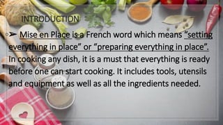 INTRODUCTION
◦➢ Mise en Place is a French word which means “setting
everything in place” or “preparing everything in place”.
In cooking any dish, it is a must that everything is ready
before one can start cooking. It includes tools, utensils
and equipment as well as all the ingredients needed.
 