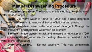 Manual Dishwashing Procedure
Scrape and pre-rinse. The purpose of this step is to keep the wash
water cleaner longer.
Wash. Use warm water at 1100F to 1200F and a good detergent.
Scrub well with a brush to remove all traces of leftover and grease.
Rinse. Use clean warm water to rinse off detergent. Change the
water frequently, or use running water with an overflow.
Sanitize. Place utensils in rack and immerse in hot water at 1700F
for thirty seconds. (A gas or electric heating element is needed to hold
water at this temperature.)
Drain and air-dry. Do not towel-dry. This may contaminate
utensils.
 
