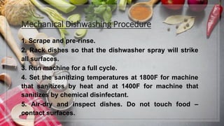 Mechanical Dishwashing Procedure
1. Scrape and pre-rinse.
2. Rack dishes so that the dishwasher spray will strike
all surfaces.
3. Run machine for a full cycle.
4. Set the sanitizing temperatures at 1800F for machine
that sanitizes by heat and at 1400F for machine that
sanitizes by chemical disinfectant.
5. Air-dry and inspect dishes. Do not touch food –
contact surfaces.
 