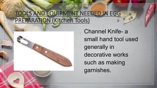 TOOLS AND EQUIPMENT NEEDED IN EGG
PREPARATION (Kitchen Tools)
1. Channel Knife- a
small hand tool used
generally in
decorative works
such as making
garnishes.
 