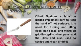 TOOLS AND EQUIPMENT NEEDED IN EGG
PREPARATION
1. Offset Spatula- a broad –
bladed implement bent to keep
the hand off hot surfaces. It is
used for turning and lifting
eggs, pan cakes, and meats on
griddles, grills, sheet pans, and
the likes and also used to
scrape and clean griddles.
 