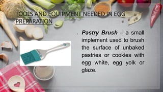 TOOLS AND EQUIPMENT NEEDED IN EGG
PREPARATION
1. Pastry Brush – a small
implement used to brush
the surface of unbaked
pastries or cookies with
egg white, egg yolk or
glaze.
 