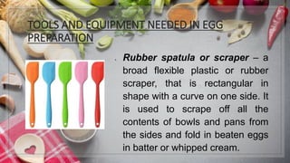 TOOLS AND EQUIPMENT NEEDED IN EGG
PREPARATION
1. Rubber spatula or scraper – a
broad flexible plastic or rubber
scraper, that is rectangular in
shape with a curve on one side. It
is used to scrape off all the
contents of bowls and pans from
the sides and fold in beaten eggs
in batter or whipped cream.
 