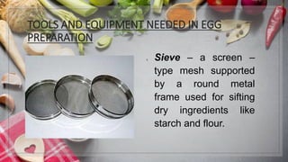 TOOLS AND EQUIPMENT NEEDED IN EGG
PREPARATION
1. Sieve – a screen –
type mesh supported
by a round metal
frame used for sifting
dry ingredients like
starch and flour.
 