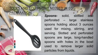 TOOLS AND EQUIPMENT NEEDED IN EGG
PREPARATION
1. Spoons- solid, slotted and
perforated – large stainless
spoons holding about 3 ounces
used for mixing, stirring, and
serving. Slotted and perforated
spoons are large, long-handled
spoons with holes in the bowl
used to remove larger solid
particles from liquids.
 