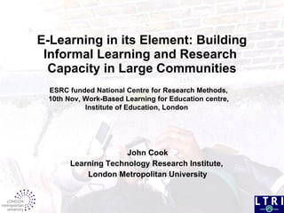 E-Learning in its Element: Building Informal Learning and Research  Capacity in Large Communities John Cook Learning Technology Research Institute,  London Metropolitan University ESRC funded National Centre for Research Methods, 10th Nov, Work-Based Learning for Education centre, Institute of Education, London  