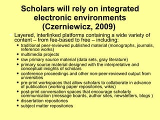 Scholars will rely on integrated electronic environments (Czerniewicz, 2009)  Layered, interlinked platforms containing a wide variety of content – from fee-based to free – including:  traditional peer-reviewed published material (monographs, journals, reference works)  multimedia projects  raw primary source material (data sets, gray literature)  primary source material designed with the interpretative and conceptual insights of scholars  conference proceedings and other non-peer-reviewed output from universities  pre-print workspaces that allow scholars to collaborate in advance of publication (working paper repositories, wikis)  post-print conversation spaces that encourage scholarly communication (message boards, author sites, newsletters, blogs )  dissertation repositories  subject matter repositories  