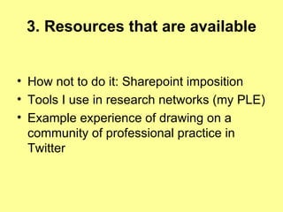 3. Resources that are available How not to do it: Sharepoint imposition Tools I use in research networks (my PLE) Example experience of drawing on a community of professional practice in Twitter 