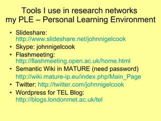 Tools I use in research networks  my PLE – Personal Learning Environment Slideshare:  http://www.slideshare.net/johnnigelcook   Skype: johnnigelcook Flashmeeting:  http://flashmeeting.open.ac.uk/home.html Semantic Wiki in MATURE (need password) http://wiki.mature-ip.eu/index.php/Main_Page   Twitter:  http://twitter.com/johnnigelcook Wordpress for TEL Blog:  http://blogs.londonmet.ac.uk/tel   