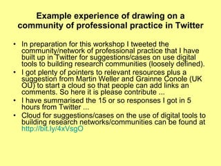 Example experience of drawing on a community of professional practice in Twitter In preparation for this workshop I tweeted the community/network of professional practice that I have built up in Twitter for suggestions/cases on use digital tools to building research communities (loosely defined).  I got plenty of pointers to relevant resources plus a suggestion from Martin Weller and Grainne Conole (UK OU) to start a cloud so that people can add links an comments. So here it is please contribute ...  I have summarised the 15 or so responses I got in 5 hours from Twitter ...  Cloud for suggestions/cases on the use of digital tools to building research networks/communities can be found at  http://bit.ly/4xVsgO 