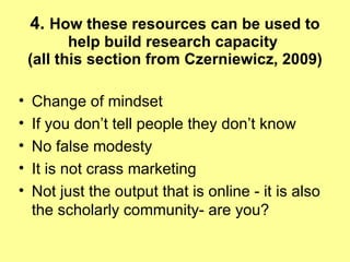 4.  How these resources can be used to help build research capacity  (all this section from Czerniewicz, 2009) Change of mindset If you don’t tell people they don’t know No false modesty It is not crass marketing Not just the output that is online - it is also the scholarly community- are you? 