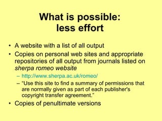 What is possible: less effort A website with a list of all output Copies on personal web sites and appropriate repositories of all output from journals listed on  sherpa romeo website http://www.sherpa.ac.uk/romeo/   “ Use this site to find a summary of permissions that are normally given as part of each publisher's copyright transfer agreement.”  Copies of penultimate versions 