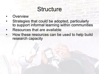 Structure Overview Strategies that could be adopted, particularly to support informal learning within communities Resources that are available How these resources can be used to help build research capacity   