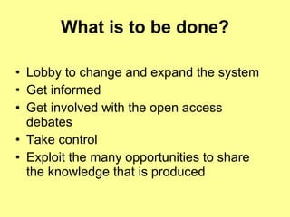 What is to be done? Lobby to change and expand the system Get informed Get involved with the open access debates Take control Exploit the many opportunities to share the knowledge that is produced 