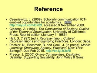 Reference Czerniewicz, L. (2009). Scholarly communication ICT-enabled opportunities for academics.  http://tinyurl.com/ld7l2f , accessed 9 November 2009. Giddens, A. (1984).  The Constitution of Society: Outline of the Theory of Structuration.  University of California Press. Reprint edition (January 1, 1986). Hall, S. (1997) (ed.).  Representation. Cultural Representations and Signifying Practices.  London: Sage.  Pachler, N., Bachmair, B. and Cook, J. (in press).  Mobile Learning: Structures, Agency, Practices.  New York: Springer. Due Feb 2010.  http://bit.ly/3r3xRl   Preece, J. (2000)  Online Communities: Designing Usability, Supporting Sociability.  John Wiley & Sons.  