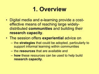 1. Overview Digital media and e-learning provide a cost-effective means of reaching large widely-distributed  communities  and building their  research capacity .  The session offers  experiential  advice on  the  strategies  that could be adopted, particularly to support informal learning within communities the  resources  that are available and  how  these resources can be used to help build  research capacity . 