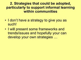 2. Strategies that could be adopted, particularly to support informal learning within communities I don’t have a strategy to give you as such! I will present some frameworks and trends/issues and hopefully your can develop your own strategies … 