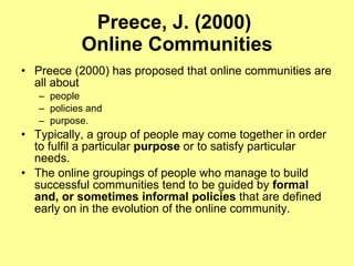 Preece, J. (2000)  Online Communities Preece (2000) has proposed that online communities are all about people policies and  purpose.  Typically, a group of people may come together in order to fulfil a particular  purpose  or to satisfy particular needs.  The online groupings of people who manage to build successful communities tend to be guided by  formal and, or sometimes informal policies  that are defined early on in the evolution of the online community.  