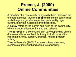 Preece, J. (2000)  Online Communities A member of a community brings with them their own set of characteristics, thus the  people  dimension can include such things as: gender, expertise, personality, age, culture, motivation, abilities and disabilities.  A  policy  refers to the norms and rules of the community, which include: etiquette, flaming and privacy.  The  purpose  of a community can vary depending on the domain and task involved, but may include: education, information, civic, support, practice, health, problem-solving.  Thus in Preece’s (2000) framework there are strong elements of individual and collective sociability.  