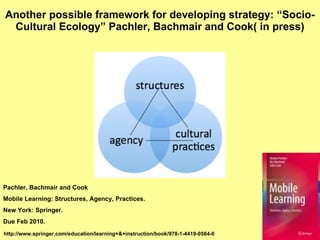Another possible framework for developing strategy: “Socio-Cultural Ecology”  Pachler, Bachmair and Cook ( in press) Pachler, Bachmair and Cook  Mobile Learning: Structures, Agency, Practices.  New York: Springer.  Due Feb 2010. http://www.springer.com/education/learning+&+instruction/book/978-1-4419-0584-0 