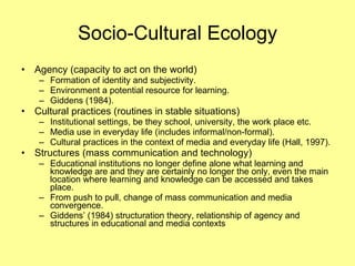 Socio-Cultural Ecology Agency (capacity to act on the world) Formation of identity and subjectivity. Environment a potential resource for learning. Giddens (1984). Cultural practices (routines in stable situations)  Institutional settings, be they school, university, the work place etc. Media use in everyday life (includes informal/non-formal). Cultural practices in the context of media and everyday life (Hall, 1997). Structures (mass communication and technology) Educational institutions no longer define alone what learning and knowledge are and they are certainly no longer the only, even the main location where learning and knowledge can be accessed and takes place. From push to pull, change of mass communication and media convergence. Giddens’ (1984) structuration theory, relationship of agency and structures in educational and media contexts 