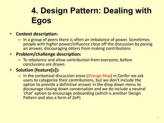 4. Design Pattern: Dealing with
Egos
• Context description:
– In a group of peers there is often an imbalance of power. Sometimes
people with higher power/influence close off the discussion by posing
an answer, discouraging others from making contributions
• Problem/challenge description:
– To rebalance and allow contribution from everyone, before
conclusions are drawn.
• Solution (feature[s]):
– In the contextual discussion areas (Orange Step) in Confer we ask
users to categorize their contributions, but we don’t include the
option to provide a definitive answer in the drop down menu to
discourage closing down conversation and we do include a neutral
‘chat’ option to encourage onboarding (which is another Design
Pattern and also a form of ZoP)
21
 