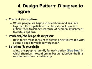 4. Design Pattern: Disagree to
agree
• Context description:
– Where people are happy to brainstorm and evaluate
together, the negotiation of a shared conclusion is a
difficult step to achieve, because of personal attachment
to certain options.
• Problem/challenge description:
– How do we make it easier to create a neutral ground with
a gentle slope towards convergence?
• Solution (feature[s]):
– Allow the group to identify for each option (Blue Step) in
which situation it would be the best one, before the final
recommendations is written up
22
 
