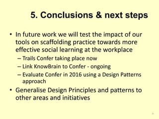 5. Conclusions & next steps
• In future work we will test the impact of our
tools on scaffolding practice towards more
effective social learning at the workplace
– Trails Confer taking place now
– Link KnowBrain to Confer - ongoing
– Evaluate Confer in 2016 using a Design Patterns
approach
• Generalise Design Principles and patterns to
other areas and initiatives
25
 