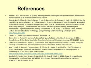 References
• Berners-Lee, T. and Fischetti, M. (1999). Weaving the web: The original design and ultimate destiny of the
world wide web by its inventor. San Francisco: Harper.
• Cook, J., Ley, T., Maier, R., Mor, Y., Santos, P., Lex, E., Dennerlein, S., Trattner, C., Holley, D. (2015). Using the
Hybrid Social Learning Network to Explore Concepts, Practices, Designs and Smart Services for Networked
Professional Learning. In Yanyan Li, Maiga Chang, Milos Kravcik, Elvira Popescu, Ronghuai Huang, Kinshuk,
Nian-Shing Chen (Eds.), State-of-the-Art and Future Directions of Smart Learning, Proceedings of
International Conference on Smart Learning Environments (ICSLE 2015), 23-25 Sep'15, Sinaia, Romania.
Lecture Notes in Educational Technology, Springer-Verlag, GmbH: Heidlberg. Link to pre-print:
https://goo.gl/nAxQNs
• Daniels, H. (2008). Vygotsky and Research. Routledge, UK.
• Dennerlein, S., Theiler, D., Marton, P., Santos Rodriguez, P., Cook, J., Lindstaedt, S. and Lex, E. (2015).
KnowBrain: An Online Social Knowledge Repository for Informal Workplace Learning. EC-TEL 2015, Spain.
• De Roure, D. and Willcox , P. (2015). “Coniunction, with the participation of Society”: Citizens, Scale, and
Scholarly Social Machines. Scholarly Communications Workshop, Boston, Massachusetts.
• Mor, Y., Cook, J., Santos, P., Treasure-Jones, T., Elferink, R., Holley, D., and Griffin, J. (2015). Patterns of
Practice and Design: Towards A Methodology for Educational Design Research. Four page paper in
Proceedings of EC-TEL 2015, Spain. Link to paper:
https://drive.google.com/file/d/0B5iNZunquTigZGtMem5UMUl0M2s/view
• Shadbolt, N., Smith, D. A., Simperl, E., Van Kleek, M., Yang, & Y. Hall, H. (2013). Towards a classification
framework for social machines. SOCM2013: Workshop on Theory and Practice of social machines,
WWW2013, Rio de Janeiro, Brazil.
27
 