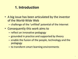 1. Introduction
• A big issue has been articulated by the inventor
of the World-Wide Web
– challenge of the ‘unfilled’ potential of the Internet
• Consequently this work aims to
– reflect an innovative pedagogy
– grounded in practice and supported by theory
– enable the fusion of the people, technology and the
pedagogy
– to transform smart learning environments
3
 