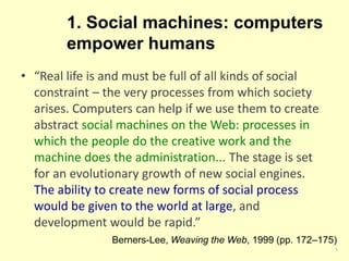 1. Social machines: computers
empower humans
5
• “Real life is and must be full of all kinds of social
constraint – the very processes from which society
arises. Computers can help if we use them to create
abstract social machines on the Web: processes in
which the people do the creative work and the
machine does the administration... The stage is set
for an evolutionary growth of new social engines.
The ability to create new forms of social process
would be given to the world at large, and
development would be rapid.”
Berners-Lee, Weaving the Web, 1999 (pp. 172–175)
 